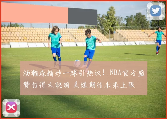 杨瀚森精妙一球引热议！NBA官方盛赞打得太聪明 美媒期待未来上限