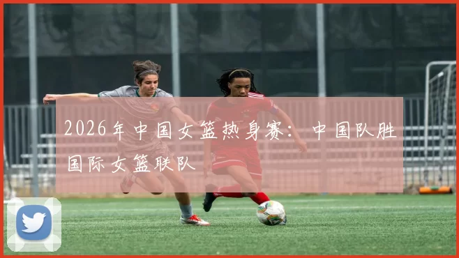 2026年中国女篮热身赛：中国队胜国际女篮联队